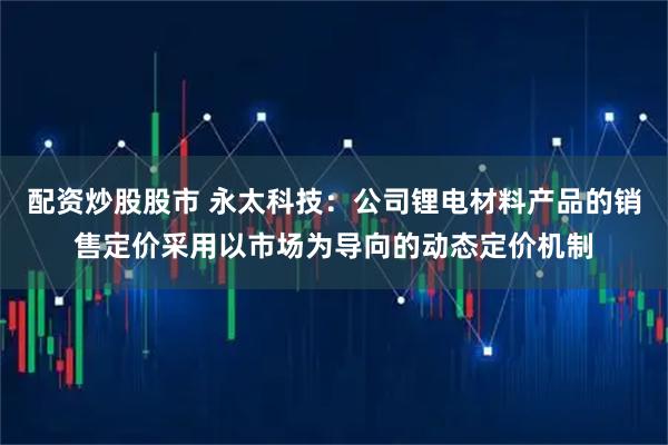 配资炒股股市 永太科技：公司锂电材料产品的销售定价采用以市场为导向的动态定价机制