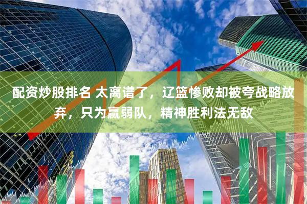配资炒股排名 太离谱了，辽篮惨败却被夸战略放弃，只为赢弱队，精神胜利法无敌