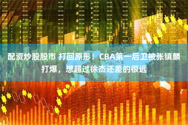 配资炒股股市 打回原形！CBA第一后卫被张镇麟打爆，想超过徐杰还差的很远
