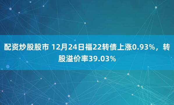 配资炒股股市 12月24日福22转债上涨0.93%，转股溢价率39.03%