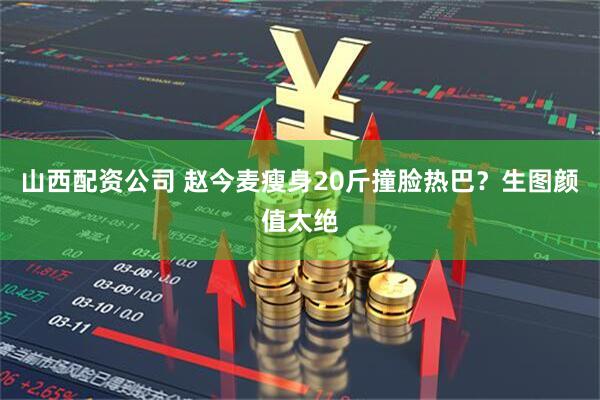 山西配资公司 赵今麦瘦身20斤撞脸热巴？生图颜值太绝