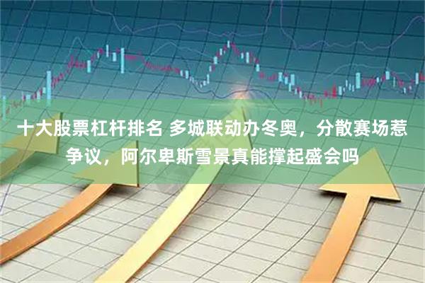 十大股票杠杆排名 多城联动办冬奥，分散赛场惹争议，阿尔卑斯雪景真能撑起盛会吗
