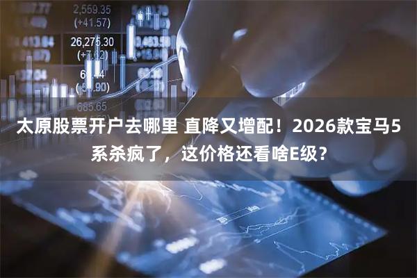 太原股票开户去哪里 直降又增配！2026款宝马5系杀疯了，这价格还看啥E级？