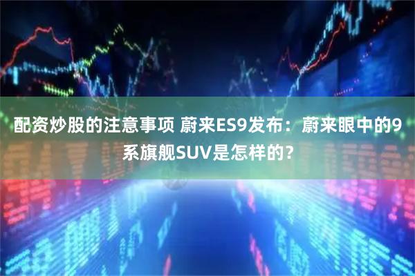 配资炒股的注意事项 蔚来ES9发布：蔚来眼中的9系旗舰SUV是怎样的？