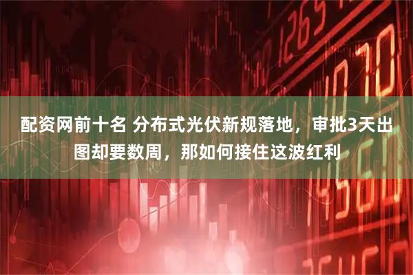 配资网前十名 分布式光伏新规落地，审批3天出图却要数周，那如何接住这波红利
