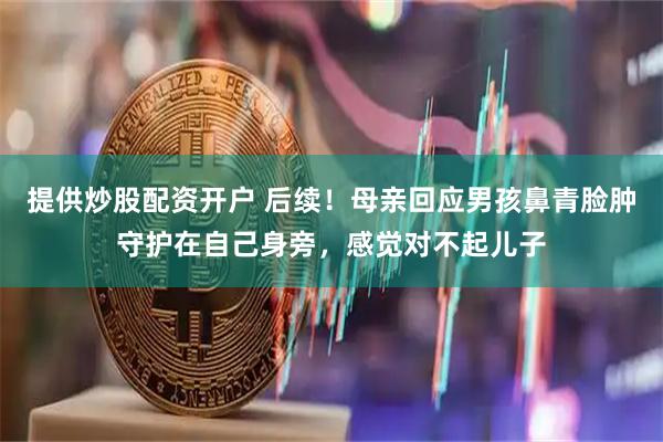 提供炒股配资开户 后续！母亲回应男孩鼻青脸肿守护在自己身旁，感觉对不起儿子