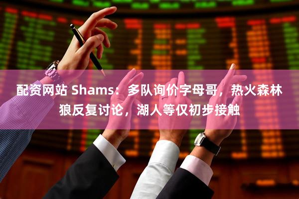 配资网站 Shams：多队询价字母哥，热火森林狼反复讨论，湖人等仅初步接触