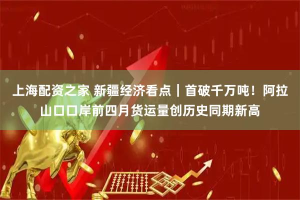 上海配资之家 新疆经济看点｜首破千万吨！阿拉山口口岸前四月货运量创历史同期新高