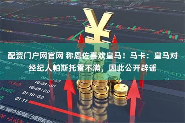 配资门户网官网 称恩佐喜欢皇马！马卡：皇马对经纪人帕斯托雷不满，因此公开辟谣