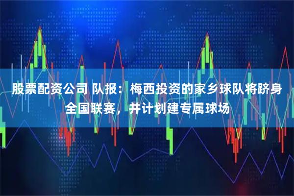 股票配资公司 队报：梅西投资的家乡球队将跻身全国联赛，并计划建专属球场