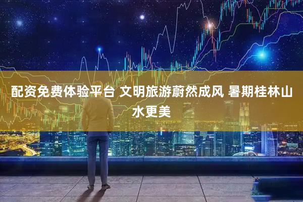 配资免费体验平台 文明旅游蔚然成风 暑期桂林山水更美